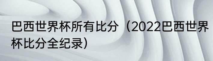 巴西世界杯所有比分（2022巴西世界杯比分全纪录）