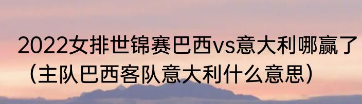 2022女排世锦赛巴西vs意大利哪赢了（主队巴西客队意大利什么意思）