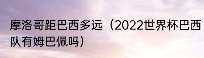 摩洛哥距巴西多远（2022世界杯巴西队有姆巴佩吗）