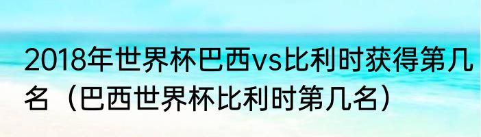2018年世界杯巴西vs比利时获得第几名（巴西世界杯比利时第几名）