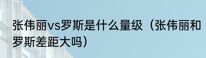 张伟丽vs罗斯是什么量级（张伟丽和罗斯差距大吗）
