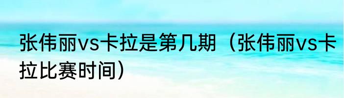 张伟丽vs卡拉是第几期（张伟丽vs卡拉比赛时间）