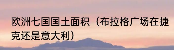 欧洲七国国土面积（布拉格广场在捷克还是意大利）