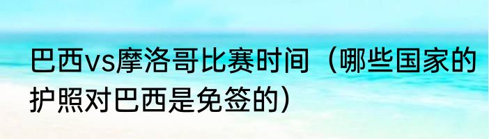 巴西vs摩洛哥比赛时间（哪些国家的护照对巴西是免签的）