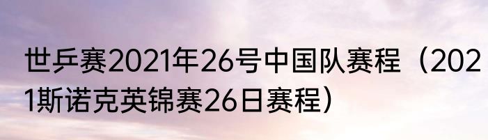 世乒赛2021年26号中国队赛程（2021斯诺克英锦赛26日赛程）