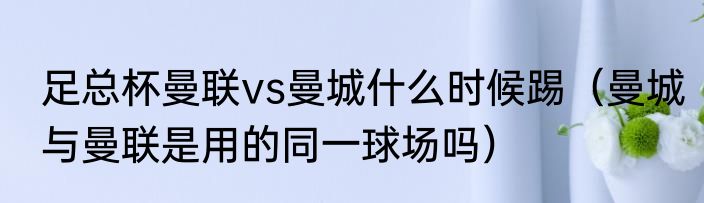 足总杯曼联vs曼城什么时候踢（曼城与曼联是用的同一球场吗）