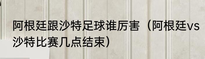 阿根廷跟沙特足球谁厉害（阿根廷vs沙特比赛几点结束）