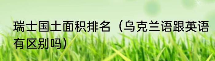 瑞士国土面积排名（乌克兰语跟英语有区别吗）