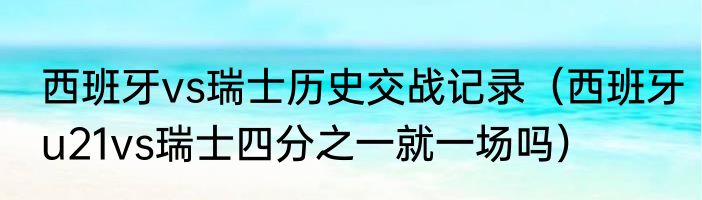 西班牙vs瑞士历史交战记录（西班牙u21vs瑞士四分之一就一场吗）