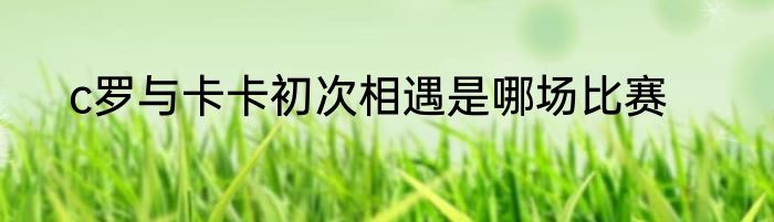c罗与卡卡初次相遇是哪场比赛