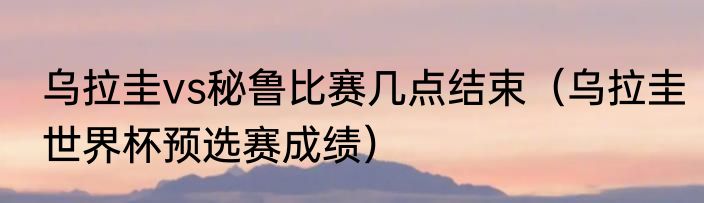 乌拉圭vs秘鲁比赛几点结束（乌拉圭世界杯预选赛成绩）