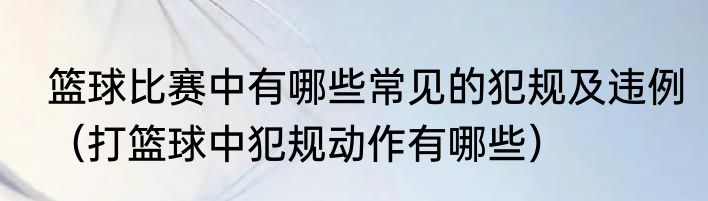 篮球比赛中有哪些常见的犯规及违例（打篮球中犯规动作有哪些）
