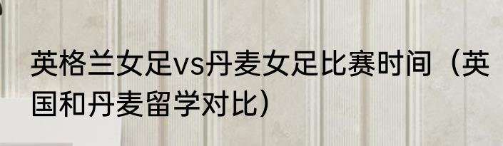 英格兰女足vs丹麦女足比赛时间（英国和丹麦留学对比）