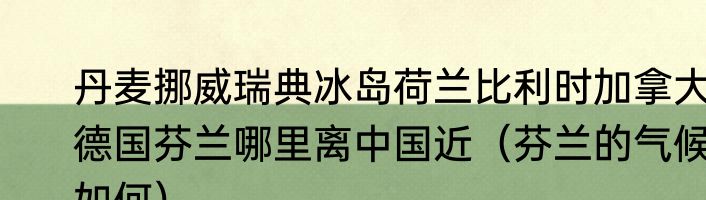 丹麦挪威瑞典冰岛荷兰比利时加拿大德国芬兰哪里离中国近（芬兰的气候如何）
