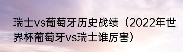 瑞士vs葡萄牙历史战绩（2022年世界杯葡萄牙vs瑞士谁厉害）