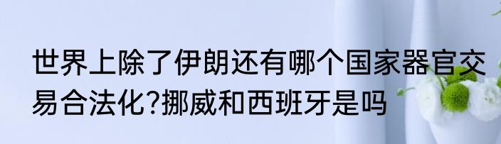 世界上除了伊朗还有哪个国家器官交易合法化?挪威和西班牙是吗