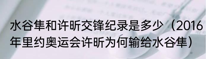 水谷隼和许昕交锋纪录是多少（2016年里约奥运会许昕为何输给水谷隼）