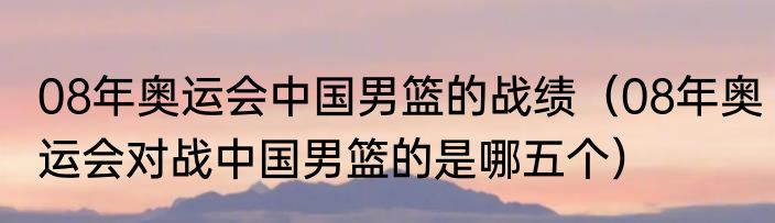 08年奥运会中国男篮的战绩（08年奥运会对战中国男篮的是哪五个）