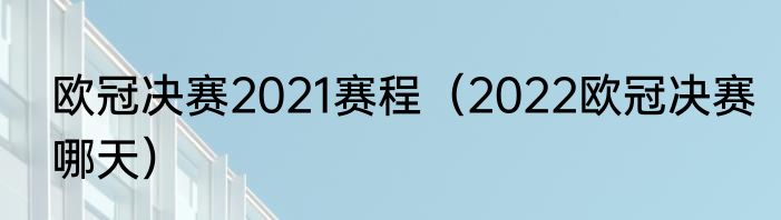 欧冠决赛2021赛程（2022欧冠决赛哪天）