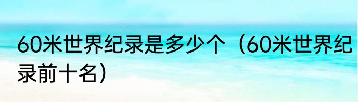 60米世界纪录是多少个（60米世界纪录前十名）