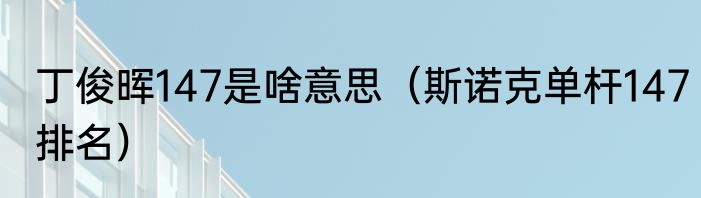 丁俊晖147是啥意思（斯诺克单杆147排名）