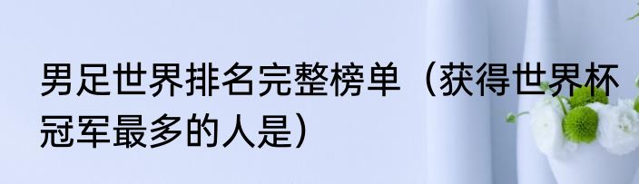男足世界排名完整榜单（获得世界杯冠军最多的人是）