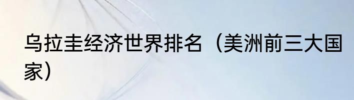 乌拉圭经济世界排名（美洲前三大国家）