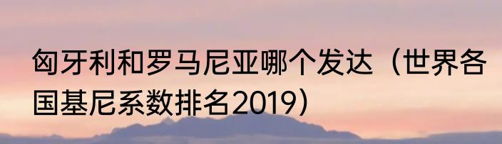 匈牙利和罗马尼亚哪个发达（世界各国基尼系数排名2019）