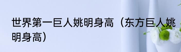 世界第一巨人姚明身高（东方巨人姚明身高）