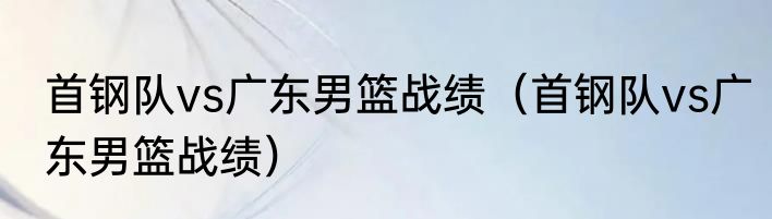 首钢队vs广东男篮战绩（首钢队vs广东男篮战绩）