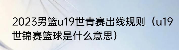 2023男篮u19世青赛出线规则（u19世锦赛篮球是什么意思）