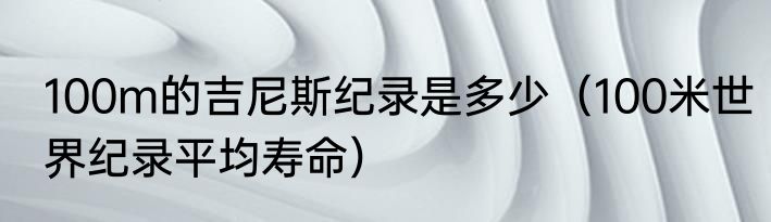 100m的吉尼斯纪录是多少（100米世界纪录平均寿命）