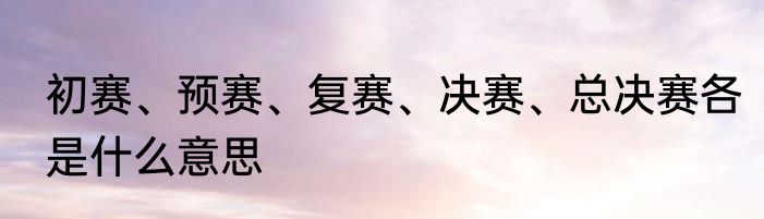 初赛、预赛、复赛、决赛、总决赛各是什么意思