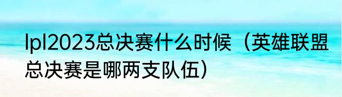 lpl2023总决赛什么时候（英雄联盟总决赛是哪两支队伍）