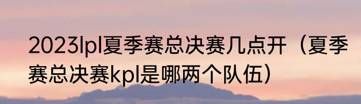2023lpl夏季赛总决赛几点开（夏季赛总决赛kpl是哪两个队伍）