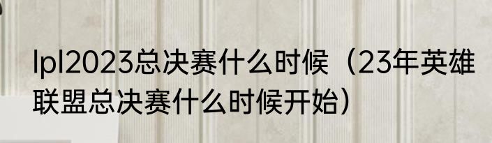 lpl2023总决赛什么时候（23年英雄联盟总决赛什么时候开始）