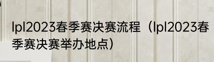 lpl2023春季赛决赛流程（lpl2023春季赛决赛举办地点）