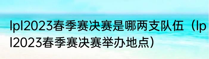 lpl2023春季赛决赛是哪两支队伍（lpl2023春季赛决赛举办地点）