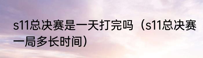 s11总决赛是一天打完吗（s11总决赛一局多长时间）