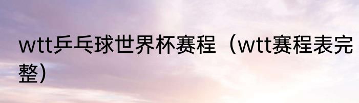 wtt乒乓球世界杯赛程（wtt赛程表完整）