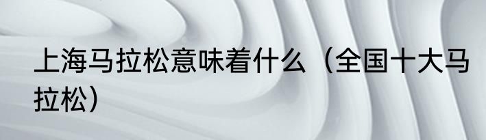 上海马拉松意味着什么（全国十大马拉松）