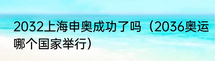 2032上海申奥成功了吗（2036奥运哪个国家举行）