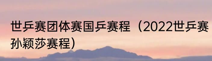 世乒赛团体赛国乒赛程（2022世乒赛孙颖莎赛程）