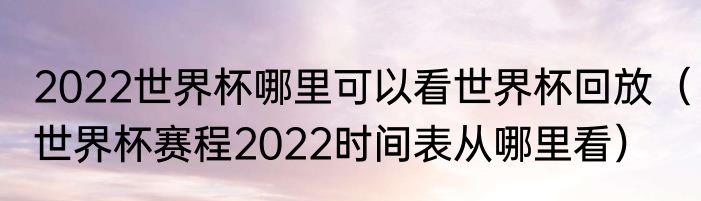 2022世界杯哪里可以看世界杯回放（世界杯赛程2022时间表从哪里看）