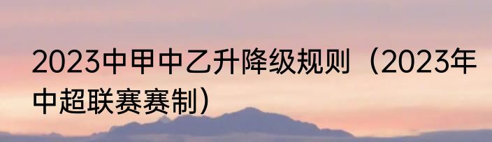 2023中甲中乙升降级规则（2023年中超联赛赛制）