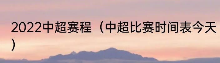 2022中超赛程（中超比赛时间表今天）
