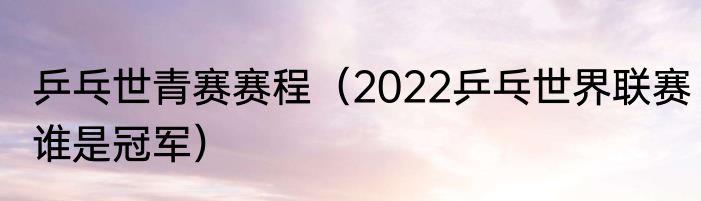 乒乓世青赛赛程（2022乒乓世界联赛谁是冠军）
