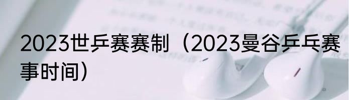 2023世乒赛赛制（2023曼谷乒乓赛事时间）
