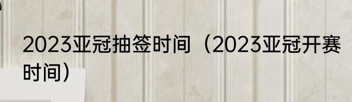 2023亚冠抽签时间（2023亚冠开赛时间）
