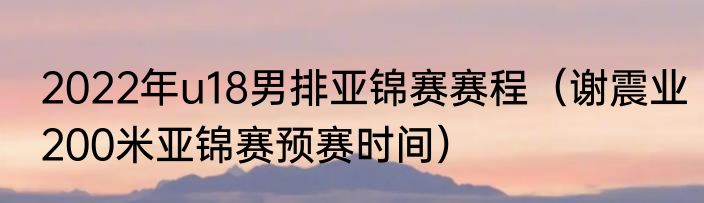 2022年u18男排亚锦赛赛程（谢震业200米亚锦赛预赛时间）